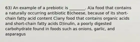 63) An example of a prebiotic is ________. A)a food that contains a naturally occurring antibiotic B)cheese, because of its short-chain fatty acid content C)any food that contains organic acids and short-chain fatty acids D)inulin, a poorly digested carbohydrate found in foods such as onions, garlic, and asparagus