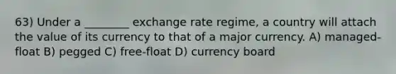 63) Under a ________ exchange rate regime, a country will attach the value of its currency to that of a major currency. A) managed-float B) pegged C) free-float D) currency board