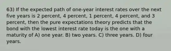 63) If the expected path of one-year interest rates over the next five years is 2 percent, 4 percent, 1 percent, 4 percent, and 3 percent, then the pure expectations theory predicts that the bond with the lowest interest rate today is the one with a maturity of A) one year. B) two years. C) three years. D) four years.