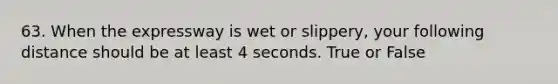 63. When the expressway is wet or slippery, your following distance should be at least 4 seconds. True or False