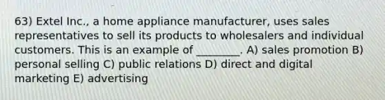 63) Extel Inc., a home appliance manufacturer, uses sales representatives to sell its products to wholesalers and individual customers. This is an example of ________. A) sales promotion B) personal selling C) public relations D) direct and digital marketing E) advertising