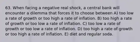 63. When facing a negative real shock, a central bank will encounter a dilemma that forces it to choose between A) too low a rate of growth or too high a rate of inflation. B) too high a rate of growth or too low a rate of inflation. C) too low a rate of growth or too low a rate of inflation. D) too high a rate of growth or too high a rate of inflation. E) diet and regular soda.