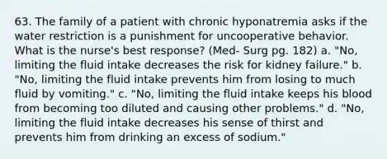 63. The family of a patient with chronic hyponatremia asks if the water restriction is a punishment for uncooperative behavior. What is the nurse's best response? (Med- Surg pg. 182) a. "No, limiting the fluid intake decreases the risk for kidney failure." b. "No, limiting the fluid intake prevents him from losing to much fluid by vomiting." c. "No, limiting the fluid intake keeps his blood from becoming too diluted and causing other problems." d. "No, limiting the fluid intake decreases his sense of thirst and prevents him from drinking an excess of sodium."