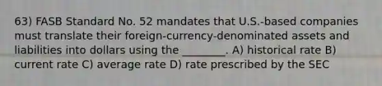 63) FASB Standard No. 52 mandates that U.S.-based companies must translate their foreign-currency-denominated assets and liabilities into dollars using the ________. A) historical rate B) current rate C) average rate D) rate prescribed by the SEC