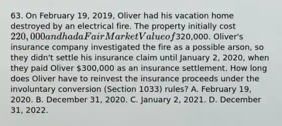 63. On February 19, 2019, Oliver had his vacation home destroyed by an electrical fire. The property initially cost 220,000 and had a Fair Market Value of320,000. Oliver's insurance company investigated the fire as a possible arson, so they didn't settle his insurance claim until January 2, 2020, when they paid Oliver 300,000 as an insurance settlement. How long does Oliver have to reinvest the insurance proceeds under the involuntary conversion (Section 1033) rules? A. February 19, 2020. B. December 31, 2020. C. January 2, 2021. D. December 31, 2022.