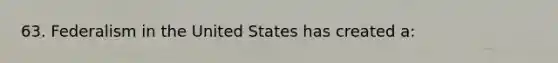 63. Federalism in the United States has created a: