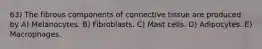 63) The fibrous components of connective tissue are produced by A) Melanocytes. B) Fibroblasts. C) Mast cells. D) Adipocytes. E) Macrophages.
