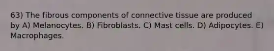 63) The fibrous components of <a href='https://www.questionai.com/knowledge/kYDr0DHyc8-connective-tissue' class='anchor-knowledge'>connective tissue</a> are produced by A) Melanocytes. B) Fibroblasts. C) Mast cells. D) Adipocytes. E) Macrophages.