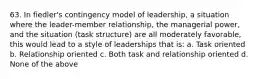 63. In fiedler's contingency model of leadership, a situation where the leader-member relationship, the managerial power, and the situation (task structure) are all moderately favorable, this would lead to a style of leaderships that is: a. Task oriented b. Relationship oriented c. Both task and relationship oriented d. None of the above