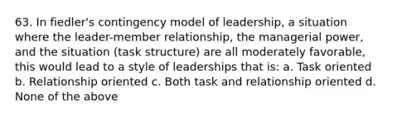 63. In fiedler's contingency model of leadership, a situation where the leader-member relationship, the managerial power, and the situation (task structure) are all moderately favorable, this would lead to a style of leaderships that is: a. Task oriented b. Relationship oriented c. Both task and relationship oriented d. None of the above