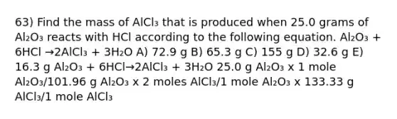 63) Find the mass of AlCl₃ that is produced when 25.0 grams of Al₂O₃ reacts with HCl according to the following equation. Al₂O₃ + 6HCl →2AlCl₃ + 3H₂O A) 72.9 g B) 65.3 g C) 155 g D) 32.6 g E) 16.3 g Al₂O₃ + 6HCl→2AlCl₃ + 3H₂O 25.0 g Al₂O₃ x 1 mole Al₂O₃/101.96 g Al₂O₃ x 2 moles AlCl₃/1 mole Al₂O₃ x 133.33 g AlCl₃/1 mole AlCl₃