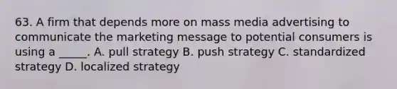 63. A firm that depends more on mass media advertising to communicate the marketing message to potential consumers is using a _____. A. pull strategy B. push strategy C. standardized strategy D. localized strategy