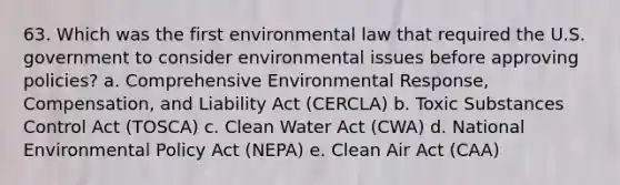 63. Which was the first environmental law that required the U.S. government to consider environmental issues before approving policies? a. Comprehensive Environmental Response, Compensation, and Liability Act (CERCLA) b. Toxic Substances Control Act (TOSCA) c. Clean Water Act (CWA) d. National Environmental Policy Act (NEPA) e. Clean Air Act (CAA)