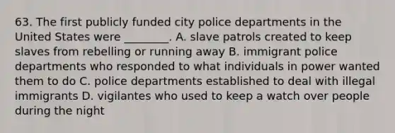 63. The first publicly funded city police departments in the United States were ________. A. slave patrols created to keep slaves from rebelling or running away B. immigrant police departments who responded to what individuals in power wanted them to do C. police departments established to deal with illegal immigrants D. vigilantes who used to keep a watch over people during the night