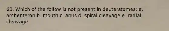 63. Which of the follow is not present in deuterstomes: a. archenteron b. mouth c. anus d. spiral cleavage e. radial cleavage