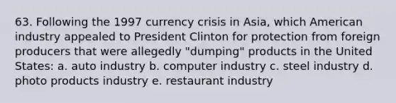 63. Following the 1997 currency crisis in Asia, which American industry appealed to President Clinton for protection from foreign producers that were allegedly "dumping" products in the United States: a. auto industry b. computer industry c. steel industry d. photo products industry e. restaurant industry