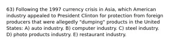 63) Following the 1997 currency crisis in Asia, which American industry appealed to President Clinton for protection from foreign producers that were allegedly "dumping" products in the United States: A) auto industry. B) computer industry. C) steel industry. D) photo products industry. E) restaurant industry.