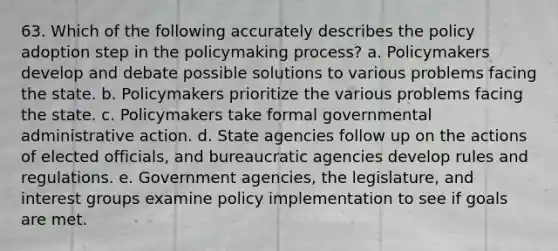 63. Which of the following accurately describes the policy adoption step in the policymaking process? a. Policymakers develop and debate possible solutions to various problems facing the state. b. Policymakers prioritize the various problems facing the state. c. Policymakers take formal governmental administrative action. d. State agencies follow up on the actions of elected officials, and bureaucratic agencies develop rules and regulations. e. Government agencies, the legislature, and interest groups examine policy implementation to see if goals are met.