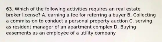 63. Which of the following activities requires an real estate broker license? A. earning a fee for referring a buyer B. Collecting a commission to conduct a personal property auction C. serving as resident manager of an apartment complex D. Buying easements as an employee of a utility company