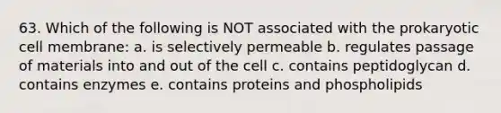 63. Which of the following is NOT associated with the prokaryotic cell membrane: a. is selectively permeable b. regulates passage of materials into and out of the cell c. contains peptidoglycan d. contains enzymes e. contains proteins and phospholipids