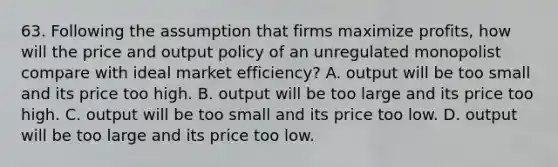 63. Following the assumption that firms maximize profits, how will the price and output policy of an unregulated monopolist compare with ideal market efficiency? A. output will be too small and its price too high. B. output will be too large and its price too high. C. output will be too small and its price too low. D. output will be too large and its price too low.