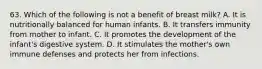 63. Which of the following is not a benefit of breast milk? A. It is nutritionally balanced for human infants. B. It transfers immunity from mother to infant. C. It promotes the development of the infant's digestive system. D. It stimulates the mother's own immune defenses and protects her from infections.