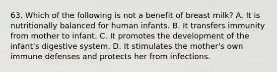 63. Which of the following is not a benefit of breast milk? A. It is nutritionally balanced for human infants. B. It transfers immunity from mother to infant. C. It promotes the development of the infant's digestive system. D. It stimulates the mother's own immune defenses and protects her from infections.