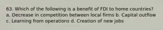 63. Which of the following is a benefit of FDI to home countries? a. Decrease in competition between local firms b. Capital outflow c. Learning from operations d. Creation of new jobs