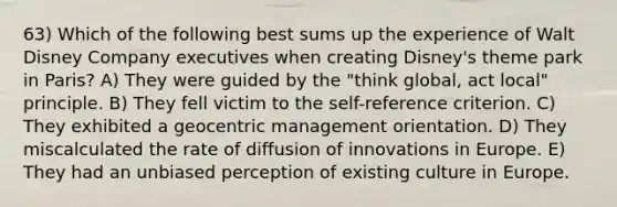 63) Which of the following best sums up the experience of Walt Disney Company executives when creating Disney's theme park in Paris? A) They were guided by the "think global, act local" principle. B) They fell victim to the self-reference criterion. C) They exhibited a geocentric management orientation. D) They miscalculated the rate of diffusion of innovations in Europe. E) They had an unbiased perception of existing culture in Europe.