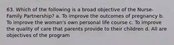 63. Which of the following is a broad objective of the Nurse-Family Partnership? a. To improve the outcomes of pregnancy b. To improve the woman's own personal life course c. To improve the quality of care that parents provide to their children d. All are objectives of the program