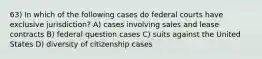 63) In which of the following cases do federal courts have exclusive jurisdiction? A) cases involving sales and lease contracts B) federal question cases C) suits against the United States D) diversity of citizenship cases