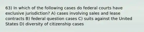 63) In which of the following cases do federal courts have exclusive jurisdiction? A) cases involving sales and lease contracts B) federal question cases C) suits against the United States D) diversity of citizenship cases