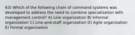 63) Which of the following chain of command systems was developed to address the need to combine specialization with management control? A) Line organization B) Informal organization C) Line-and-staff organization D) Agile organization E) Formal organization