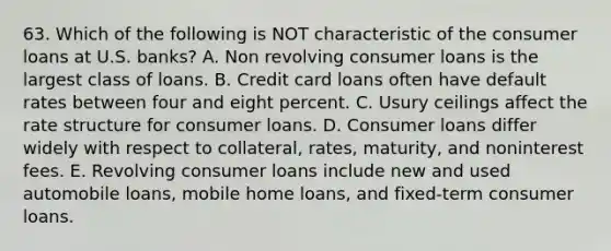 63. Which of the following is NOT characteristic of the consumer loans at U.S. banks? A. Non revolving consumer loans is the largest class of loans. B. Credit card loans often have default rates between four and eight percent. C. Usury ceilings affect the rate structure for consumer loans. D. Consumer loans differ widely with respect to collateral, rates, maturity, and noninterest fees. E. Revolving consumer loans include new and used automobile loans, mobile home loans, and fixed-term consumer loans.