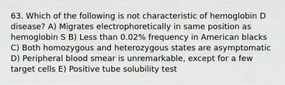 63. Which of the following is not characteristic of hemoglobin D disease? A) Migrates electrophoretically in same position as hemoglobin S B) Less than 0.02% frequency in American blacks C) Both homozygous and heterozygous states are asymptomatic D) Peripheral blood smear is unremarkable, except for a few target cells E) Positive tube solubility test