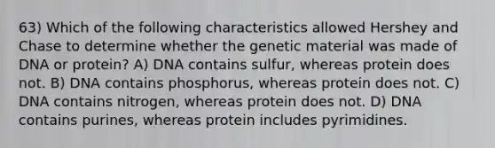 63) Which of the following characteristics allowed Hershey and Chase to determine whether the genetic material was made of DNA or protein? A) DNA contains sulfur, whereas protein does not. B) DNA contains phosphorus, whereas protein does not. C) DNA contains nitrogen, whereas protein does not. D) DNA contains purines, whereas protein includes pyrimidines.