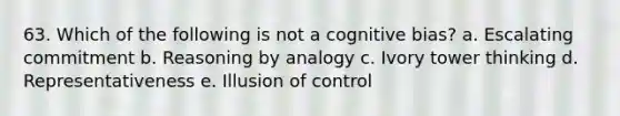 63. Which of the following is not a cognitive bias? a. Escalating commitment b. Reasoning by analogy c. Ivory tower thinking d. Representativeness e. Illusion of control