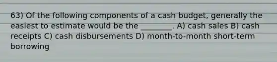 63) Of the following components of a cash budget, generally the easiest to estimate would be the ________. A) cash sales B) cash receipts C) cash disbursements D) month-to-month short-term borrowing