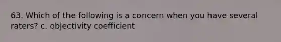 63. Which of the following is a concern when you have several raters? c. objectivity coefficient