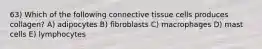 63) Which of the following connective tissue cells produces collagen? A) adipocytes B) fibroblasts C) macrophages D) mast cells E) lymphocytes