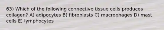 63) Which of the following connective tissue cells produces collagen? A) adipocytes B) fibroblasts C) macrophages D) mast cells E) lymphocytes