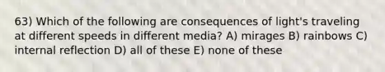 63) Which of the following are consequences of light's traveling at different speeds in different media? A) mirages B) rainbows C) internal reflection D) all of these E) none of these