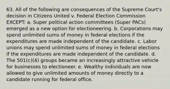 63. All of the following are consequences of the Supreme Court's decision in Citizens United v. Federal Election Commission EXCEPT: a. Super political action committees (Super PACs) emerged as a new option for electioneering. b. Corporations may spend unlimited sums of money in federal elections if the expenditures are made independent of the candidate. c. Labor unions may spend unlimited sums of money in federal elections if the expenditures are made independent of the candidate. d. The 501(c)(4) groups became an increasingly attractive vehicle for businesses to electioneer. e. Wealthy individuals are now allowed to give unlimited amounts of money directly to a candidate running for federal office.