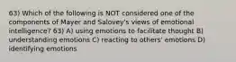 63) Which of the following is NOT considered one of the components of Mayer and Salovey's views of emotional intelligence? 63) A) using emotions to facilitate thought B) understanding emotions C) reacting to others' emotions D) identifying emotions