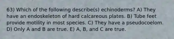 63) Which of the following describe(s) echinoderms? A) They have an endoskeleton of hard calcareous plates. B) Tube feet provide motility in most species. C) They have a pseudocoelom. D) Only A and B are true. E) A, B, and C are true.