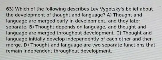 63) Which of the following describes Lev Vygotsky's belief about the development of thought and language? A) Thought and language are merged early in development, and they later separate. B) Thought depends on language, and thought and language are merged throughout development. C) Thought and language initially develop independently of each other and then merge. D) Thought and language are two separate functions that remain independent throughout development.