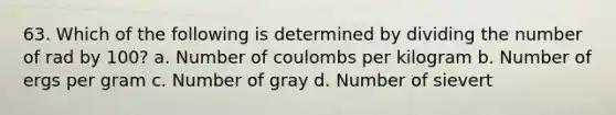 63. Which of the following is determined by dividing the number of rad by 100? a. Number of coulombs per kilogram b. Number of ergs per gram c. Number of gray d. Number of sievert