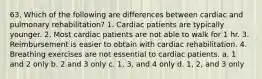 63. Which of the following are differences between cardiac and pulmonary rehabilitation? 1. Cardiac patients are typically younger. 2. Most cardiac patients are not able to walk for 1 hr. 3. Reimbursement is easier to obtain with cardiac rehabilitation. 4. Breathing exercises are not essential to cardiac patients. a. 1 and 2 only b. 2 and 3 only c. 1, 3, and 4 only d. 1, 2, and 3 only