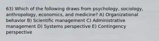 63) Which of the following draws from psychology, sociology, anthropology, economics, and medicine? A) Organizational behavior B) Scientific management C) Administrative management D) Systems perspective E) Contingency perspective