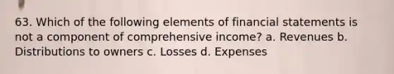 63. Which of the following elements of financial statements is not a component of comprehensive income? a. Revenues b. Distributions to owners c. Losses d. Expenses